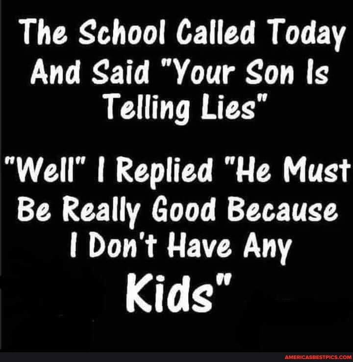The School Called Today
And Said "Your Son Is
Telling Lies"
"Well" I Replied "He Must
Be Really Good Because
Don't Have Any
Kids"