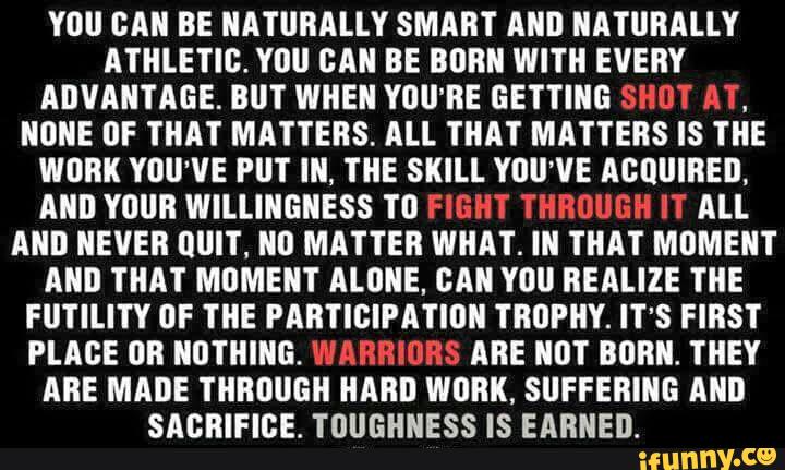 YOU DMI BE NATURALLY SMART MID NATURALLY
ATHLETIC. Yllll BMI BE BORN WITH EVERY
ADVANTAGE. BIIT WHEN YOU'RE GETTING SHUI M“,
NONE IIF THAT MATTERS. ALL THAT MATTERS IS THE
WORK YOU’VE PUT IN, THE SKILL YOU’VE ACQUIRED.
ANI! YOUR WILLINGNESS TD FIGHT THROUGH HT All
AND NEVER lllll'l'. ND MATTER WHAT. IN THAT MOMENT
MID THAT MOMENT ALONE, CAN YOU BEALIZE THE
FUTILITY DF TIIE PABTIBIPA‘I‘IIIII TROPHY. IT'S FIRST
PLACE (IR NOTHING. WAHBIURS ARE NDT BORN. THEY
ABE MADE THROUGH HARD WORK, SUFFERING MID
SABRIFIBE. TOUGHNESS IS EARNED.