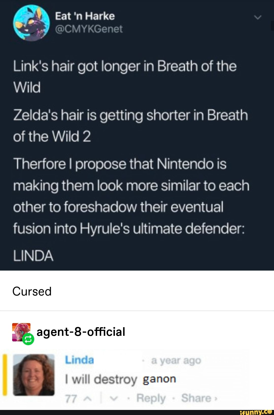 Link's hair got longer in Breath of the
Zelda's hair is getting shorter in Breath
of the Wild 2
Therfore I propose that Nintendo is
making them look more similar to each
other to foreshadow their eventual
fusion into Hyrule's ultimate defender:
Cursed
% agent-8-official
I WMI destroy ganon