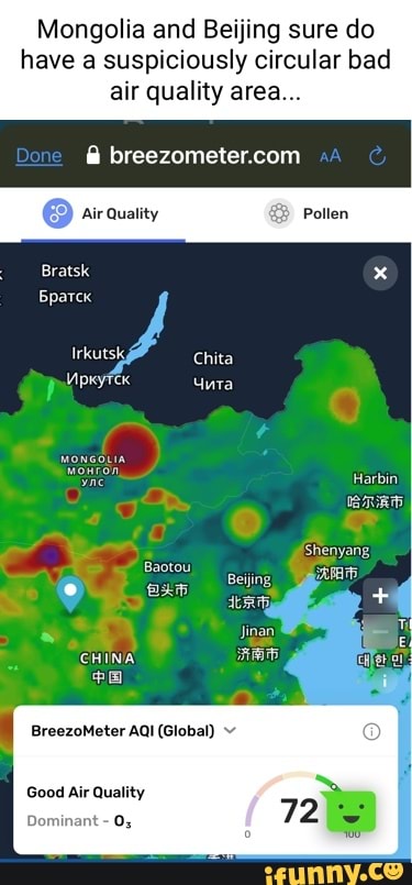 Mongolia and Beijing sure do have a suspiciously circular bad air quality area...
breezometercom
Air Quality
Pollen
Bratsk
Irkutsk,
Harbin
Shenyang
Baotou
Jinan
BreezoMeter AQI (Global)
Good Air Quality
Dominant -