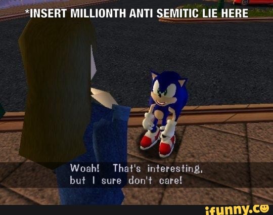 *INSERT MILLIONTH ANTI SEMITIC LIE HERE
Woah! That's interesting,
but I sure don't care!