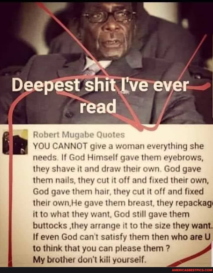 Deepest it -ever
Robert Mugabe ot
I YOU CANNOT give a woman everything she needs. If God Himself gave them eyebrows, they shave it and draw their own. God gave them nails, they cut it off and fixed their own,
God gave them hair, they cut it off and fixed their own He gave them breast, they repackag it to what they want, God still gave them buttocks ,they arrange it to the size they want.
If even God can't satisfy them then who are U)
to think that you can please them ?
Adu Wroather dinn't vill uniireealt