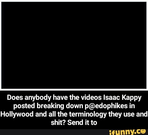 Does anybody have the videos Isaac Kappy posted breaking down in
Hollywood and all the terminology they use and shit? Send it to - Does anybody have the videos Isaac Kappy posted breaking down p@edophikes in Hollywood and all the terminology they use and shit? Send it to