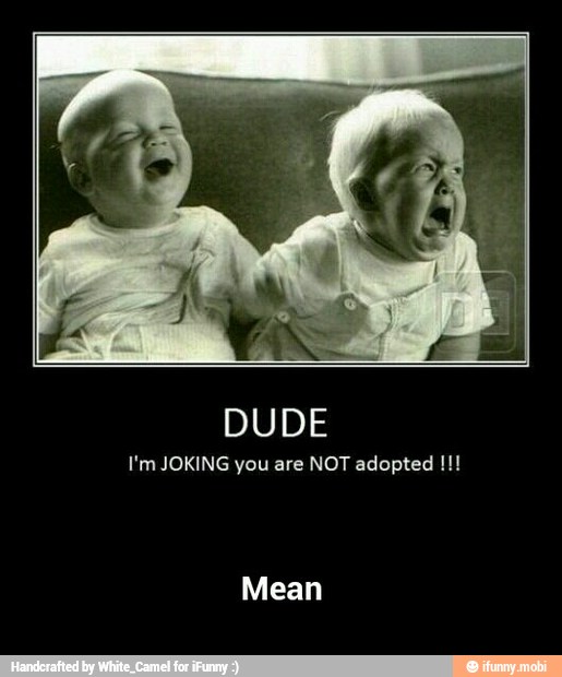 DUDE
I'm JOKING you are NOT adopted - Mean