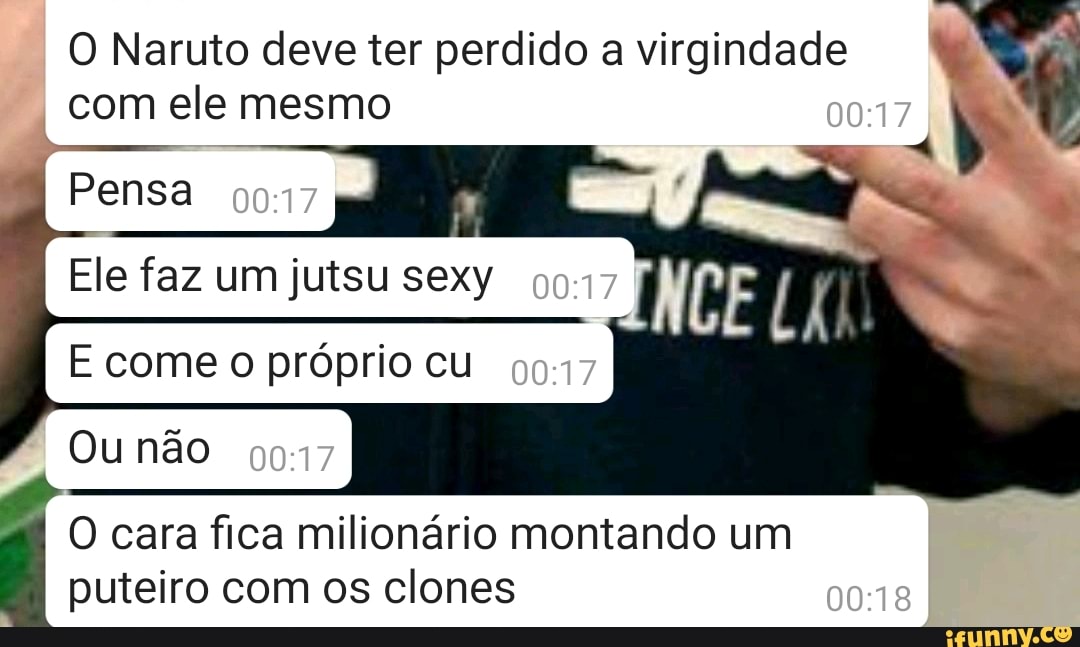 O Naruto deve ter perdido a virgindade
I
com ele mesmo
Lo
Ele faz um jutsu sexy
E come o próprio cu
O cara fica milionário montando um
puteiro com os clones