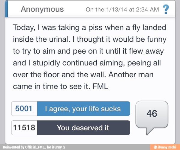 I Anonymous On the 1/13/14 at 2:34 aM
Today, I was taking a piss when a fly landed
inside the urinal. I thought it would be funny
to try to aim and pee on it until it flew away
and I stupidly continued aiming, peeing all
over the floor and the wall. Another man
came in time to see it. FML