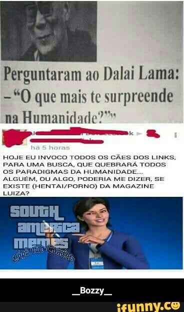 Perguntaram ao
Dalai Lama:
="0 que mais te surpreende
na Humanidade?"
HOJE EU INVOCO TODOS OS CÃES DOS LINKS,
PARA UMA BUSCA, QUE QUEBRARA TODOS
OS PARADIGMAS DA HUMANIDADE.
ALGUEM, OU ALGO, PODERIA ME DIZER, SE
EXISTE (HENTAI/PORNO) DA MAGAZINE
LUIZA? - __Bozzy__