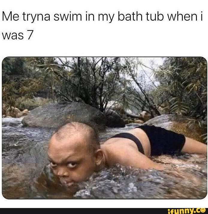 Me tryna swim in my bath tub when i was 7