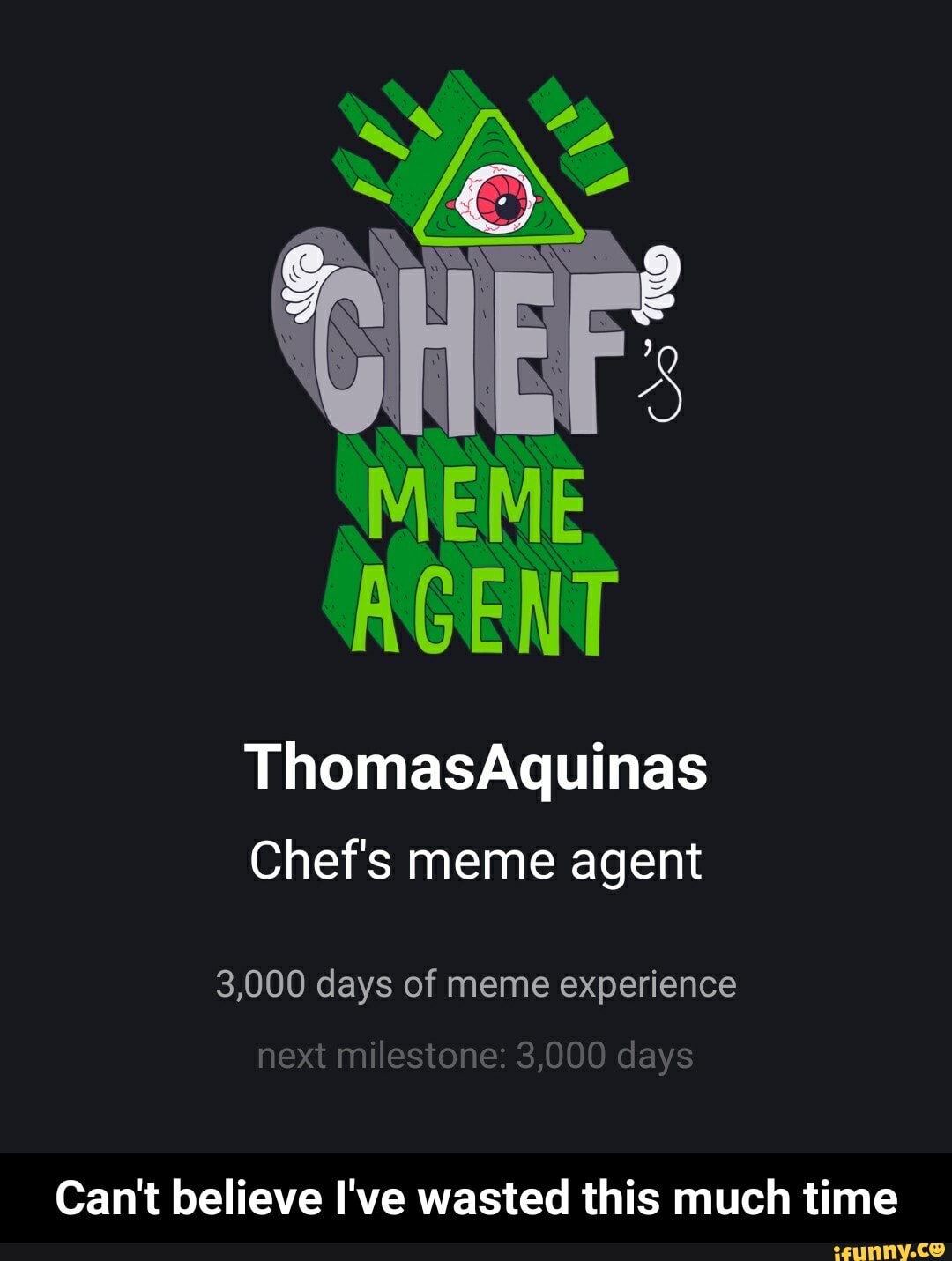 AGENT
ThomasAquinas
Chef's meme agent
3,000 days of meme experience
next milestone: 3,000 days
Can't believe I've wasted this much time - Can't believe I've wasted this much time