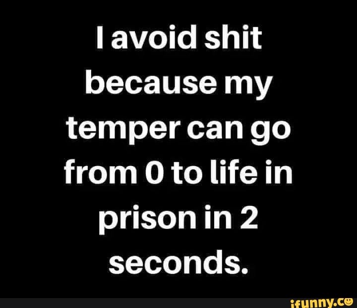 I avoid shit
because my
temper can go
from Oto life in
prison in 2
seconds.