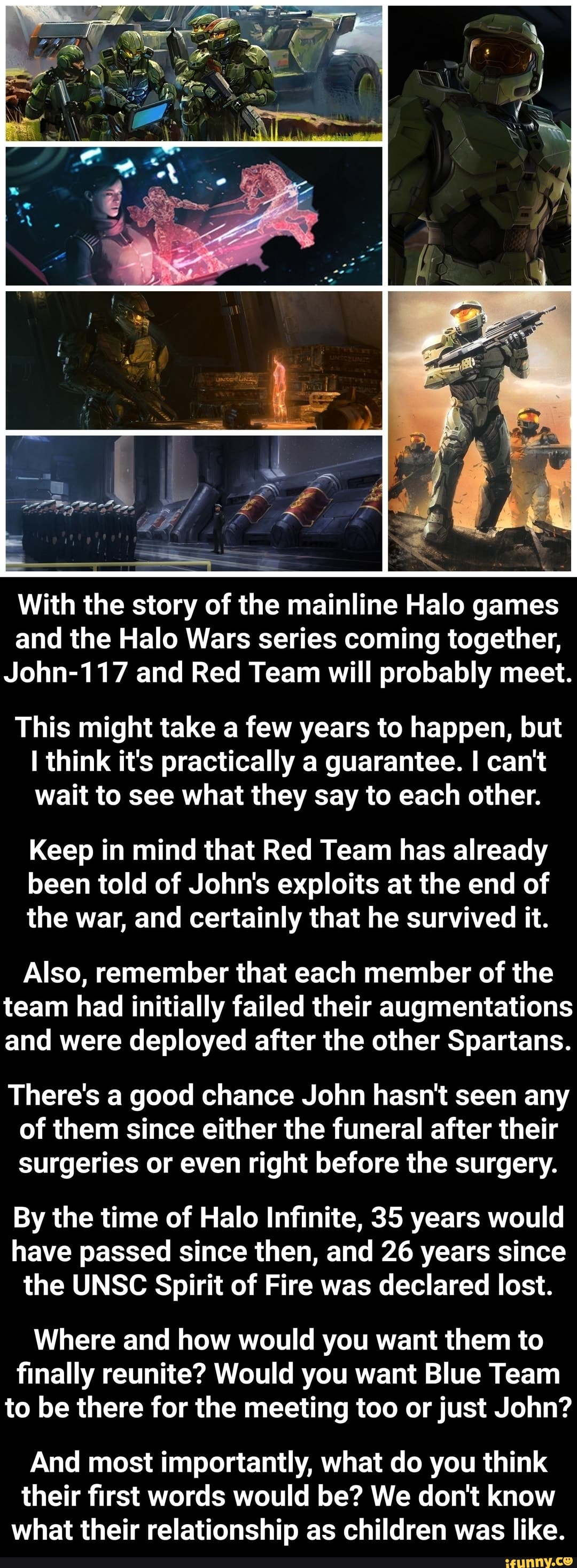 With the story of the mainline Halo games and the Halo Wars series coming together,
John-117 and Red Team will probably meet.
This might take a few years to happen, but think it's practically a guarantee. I can't wait to see what they say to each other.
Keep in mind that Red Team has already been told of John's exploits at the end of the war, and certainly that he survived it.
Also, remember that each member of the team had initially failed their augmentations and were deployed after the other Spartans.
There's a good chance John hasn't seen any of them since either the funeral after their surgeries or even right before the surgery.
By the time of Halo Infinite, 35 years would have passed since then, and 26 years since the UNSC Spirit of Fire was declared lost.
Where and how would you want them to finally reunite? Would you want Blue Team to be there for the meeting too or just John?
And most importantly, what do you think their first words would be? We don't know what their relationship as children was like.