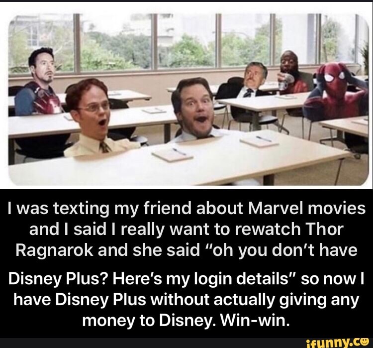 I was texting my friend about Marvel movies
and I said I really want to rewatch Thor
Ragnarok and she said "oh you don't have
Disney Plus? Here's my login details" so now I
have Disney Plus without actually giving any
money to Disney. Win-win. - Disney Plus? Here’s my login details” so now I have Disney Plus without actually giving any money to Disney. Win-win.