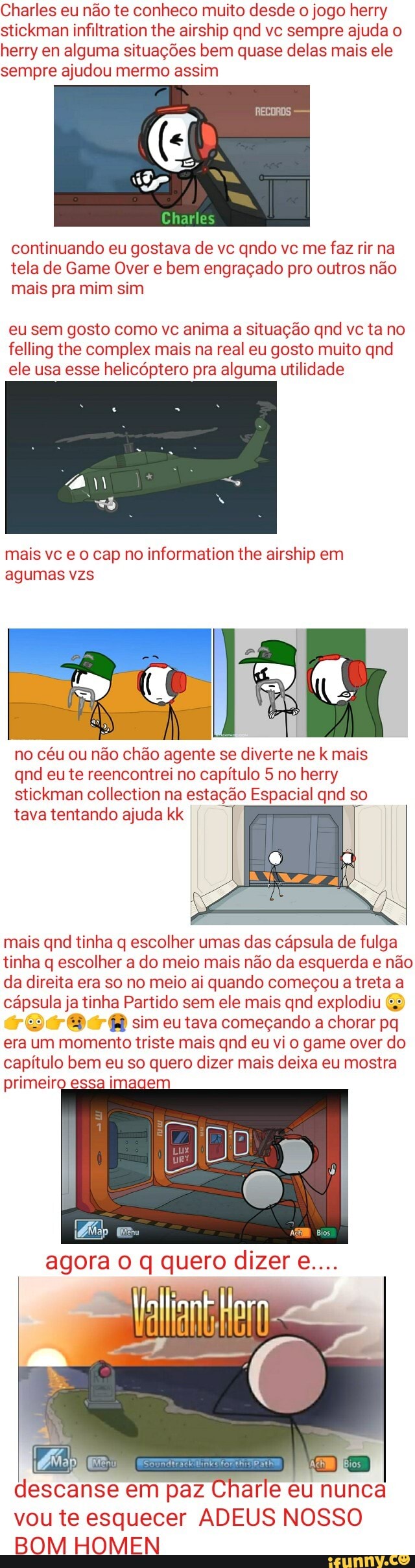 desde jogo herry p qnd ve sempre ajuda o y en alguma situagdes bem quase delas mais ele e ajudou mermo assim
herr sen
continuando eu gos tela de Game Over e mais pra mim sim
va de vc qndo ve me faz rir na em engracgado pro ou'
eu sem gosto como ve anima a situagao qnd ve ta no felling the complex mais na real eu gosto muito qnd ele usa esse Optero pra alguma utilidade
rmation the airship em
svc eo cap no inf agumas vzs
no cu ou nao chao agente se diverte ne k mais qnd eu te reencontrei no capitulo 5 no herry
stickman collection na estagao Espacial qnd so tava tentando ajuda kk
is qnd tinha q escolher umas das capsula de fulga tinha q escolher a do meio mais da esquerda e direita era so no meio ai quando comecou a treta a capsula j ha Partido sem ele mais qnd explodiu sim eu tava comegando a chorar pq era um momento triste mais qnd eu vi o game over do capitulo bem eu so quer o dizer mais deixa eu mostra primeiroess
