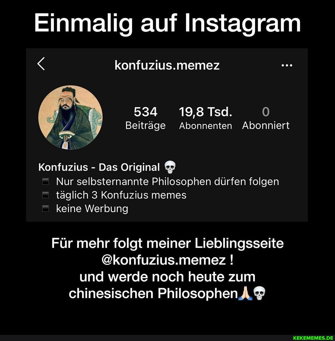 Einmalig auf Instagram
konfuzius.memez
534 19,8 Tsd.
Beiträge Abonnenten Abonniert
Konfuzius - Das Original
Nur selbsternannte Philosophen dürfen folgen täglich 3 Konfuzius memes keine Werbung
Für mehr folgt meiner Lieblingsseite
@konfuzius.memez ! und werde noch heute zum chinesischen Philosophen