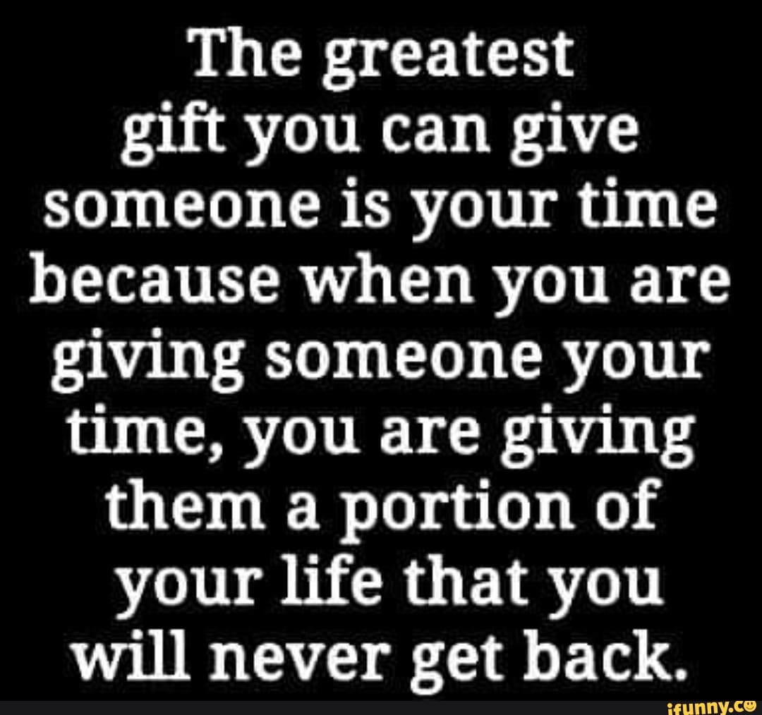 The best gift you can give to someone is your time, because you're giving  them something you can never get back.