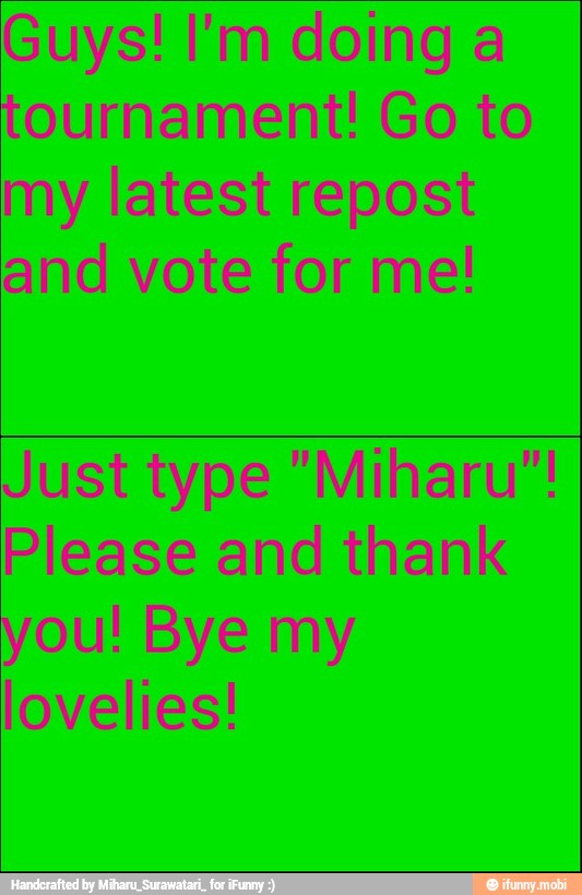 Guys! I'm doing a
tournament! Go to
my latest repost
and vote for me!
Just type "Miharu"!
Please and thank
you! Bye my
lovelies!