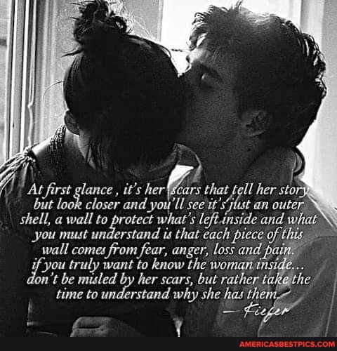 he \
At first glance , it's her' ars that tell her stor but look closer and you'll see it's jlust an outer
shell, a wall to protect what's leftinside and what
you must understand is that each piece
_wall comes from fear, anger, loss and pat
"you truly want to know the woman insh
dan lon't be misled by her scars, but rather tak athe time to understand why she has