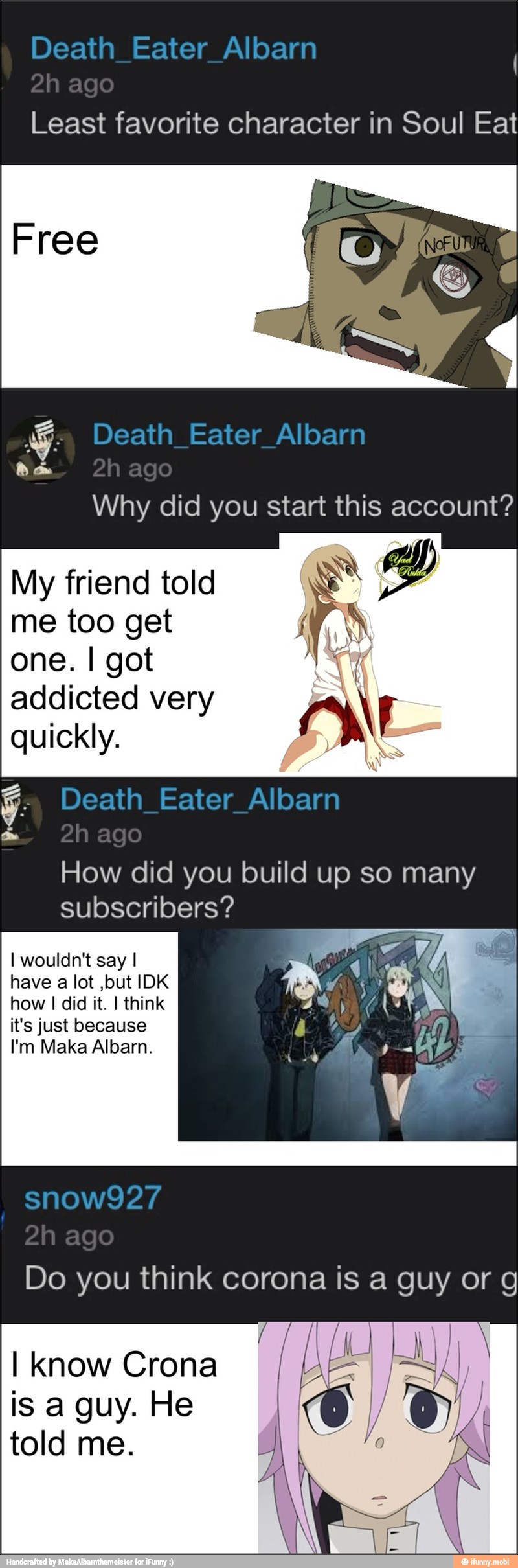I
Least favorite character in Soul Eat
e
Why did you start this account?
My friend told
me too get
KR
one. I got
addicted very AN
quickly.
ANS
How did you build up so many
subscribers?
I wouldn't say I
have a lot ,but IDK
how
I
did it. I think
it's just because