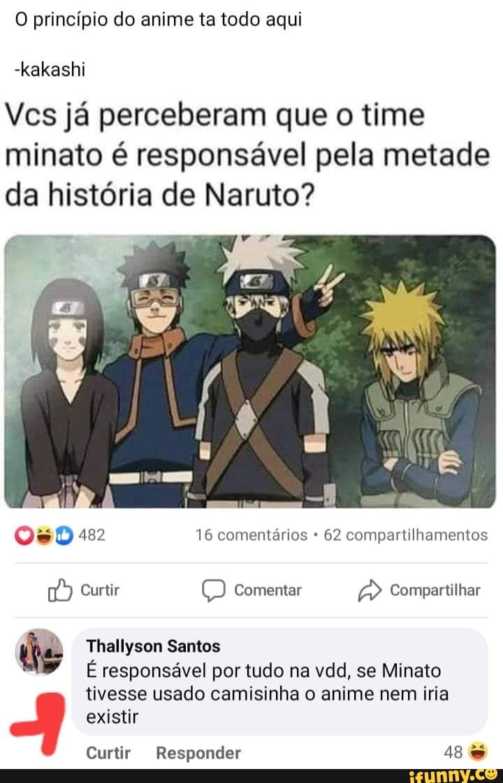 O princípio do anime ta todo aqui
-kakashi
Vcs já perceberam que o time minato é responsável pela metade da história de Naruto?
482 16 comentários 62 compartilhamentos
Curtir Comentar Compartilhar
de Thallyson Santos
É responsável por tudo na vdd, se Minato tivesse usado camisinha o anime nem iria
existir
Curtir Responder 48
