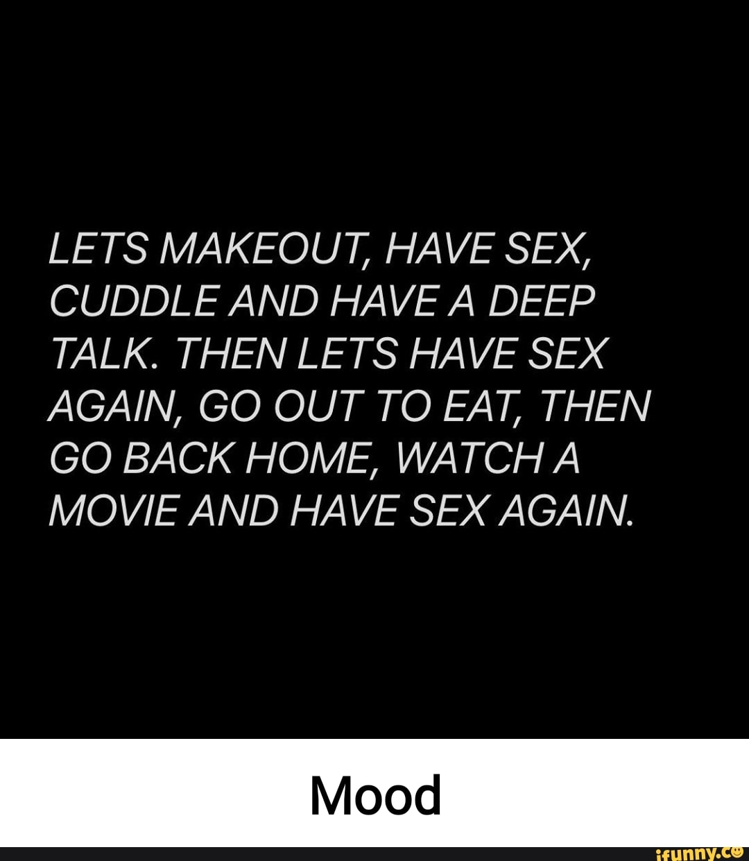 LETS MAKEOUT, HAVE SEX, CUDDLE AND HAVE A DEEP TALK. THEN LETS HAVE SEX  AGAIN, GO OUT TO EAT, THEN GO BACK HOME, WATCH A MOVIE AND HAVE SEX AGAIN.  - iFunny