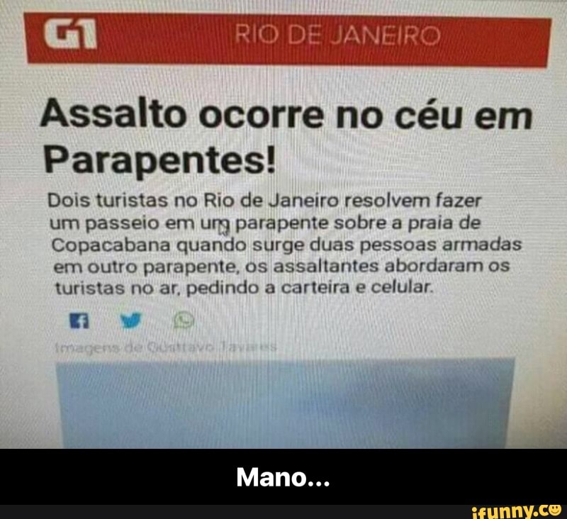 Assalto ocorre no céu em
Parapentes!
Dois turistas no Rio de Janeiro resolvem fazer
um passeio em ung parapente sobre a praia de
Copacabana quando surge duas pessoas armadas
em outro parapente, os assaltantes abordaram os
turistas no ar, pedindo a carteira e
celular. - Mano...