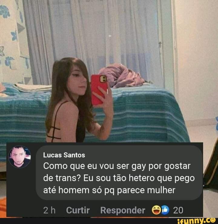 Lucas Santos
Como que eu vou ser gay por gostar de trans? Eu sou tão hetero que pego até homem só pq parece mulher
Curtir Responder Gt) 20
