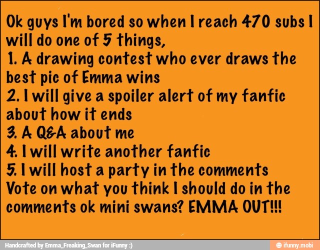Ok guys I'm bored so when I reach 470 subs I
will do one of 5 things,
1. A drawing contest who ever draws the
best pic of Emma wins
2.1 will give a spoiler alert of my fanfic
about how it ends
9, A Q&A about me
4. I will write another fanfic
5. I will host a party in the comments
Vote on what you think I should do in the
comments ok mini swans? EMMA OUT!!!