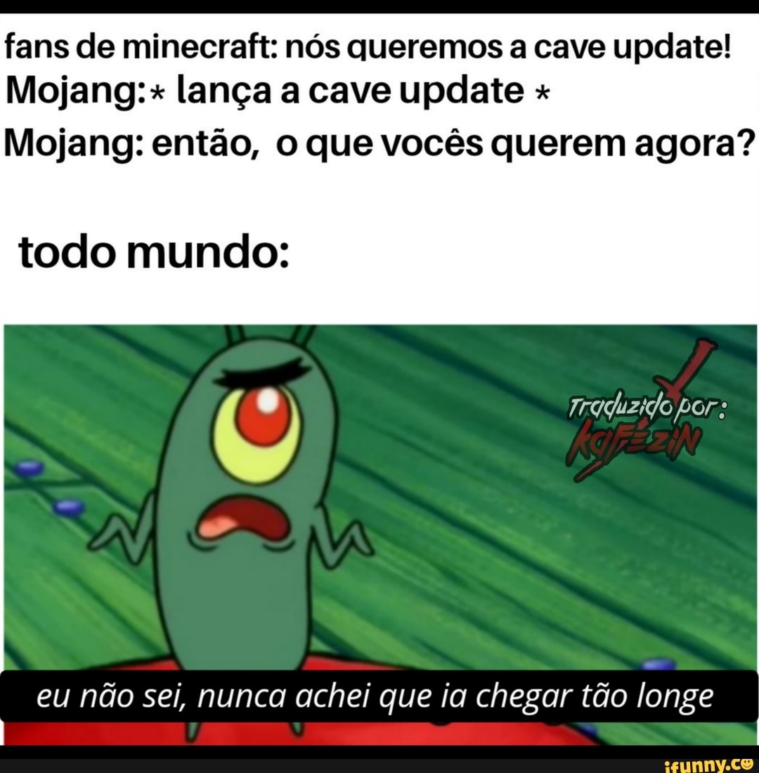fans de minecraft: nós queremos a cave update!
Mojang:+ lança a cave update +
Mojang: então, o que vocês querem agora?
todo mundo:
" I Traquzido por:
eu não sei, nunca achei que ia chegar tão longe