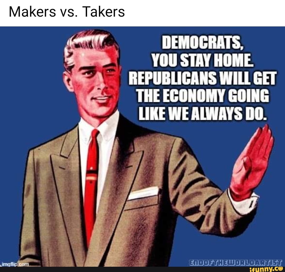 Makers vs. Takers
DEMOCRATS,
YOU STAY HOME
REPUBLICANS WILL GET
THE ECONOMY GOING
LIKE WE ALWAYS De
