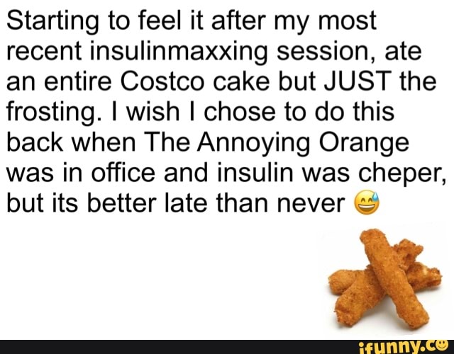 Starting to feel it after my most recent insulinmaxxing session, ate an entire Costco cake but JUST the frosting. I wish I chose to do this back when The Annoying Orange was in office and insulin was cheper, but its better late than never