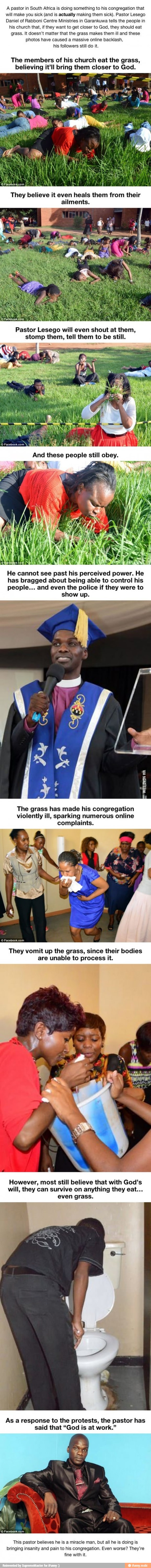 A pastor in South Africa is doing something to his congregation that
will make you sick (and is actually making them sick). Pastor Lesego
Daniel of Rabboni Centre Ministries in Garankuwa tells the people in
his church that, if they want to get closer to God, they should eat
grass. It doesn't matter that the grass makes them ill and these
photos have caused a massive online backlash,
his followers still do it.
The members of his church eat the grass,
believing it'll bring them closer to God.
They believe it even heals them from their
ailments.