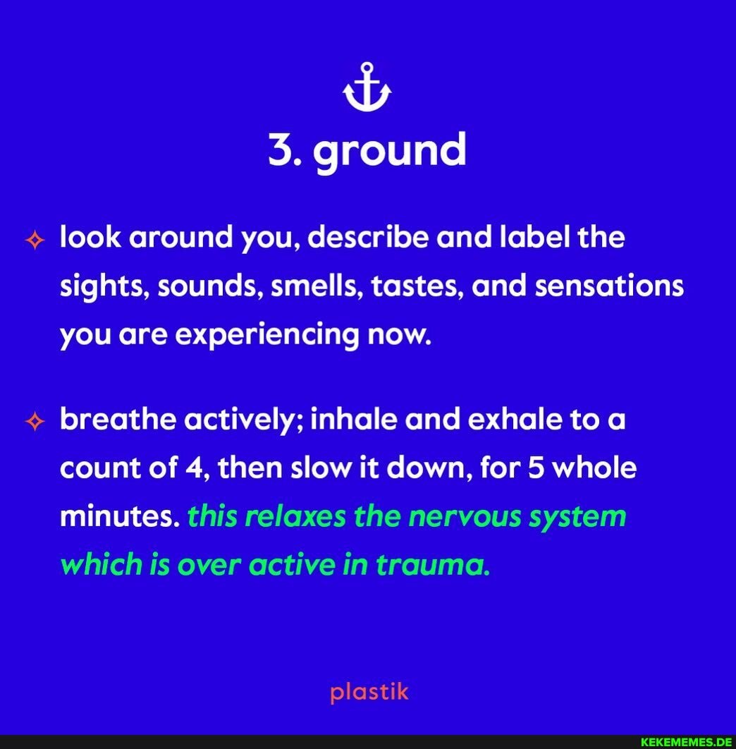 3. ground
look around you, describe and label the sights, sounds, smells, tastes, and sensations you are experiencing now.
breathe actively; inhale and exhale to a count of 4, then slow it down, for 5 whole minutes. this relaxes the nervous system which is over active in trauma.
plastik