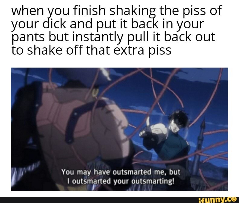 when you finish shaking the piss of your dick and put it back in your
pants but instantly pull it back out to shake off that extra piss
You may have outsmarted me, but outsmasted your outsmarting!