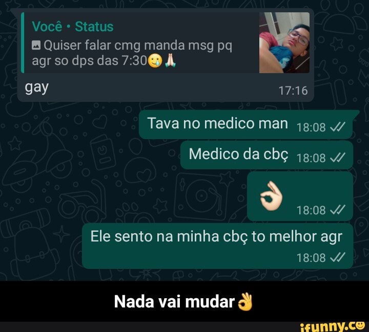 Você Status
Quiser falar cmg manda msg pq agr so dps das À,
gay
Tava no medico man 4/
Medico da cbç 4/
S) AA
Ele sento na minha cbç to melhor agr
Nada vai mudar - Nada vai mudar👌