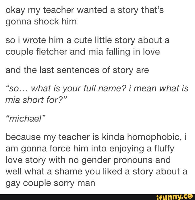 okay my teacher wanted a story that’s
gonna shock him
so i wrote him a cute little story about a
couple fletcher and mia falling in love
and the last sentences of story are
::
so... what is your full name? i mean What is
mia short for?"
“michael”
because my teacher is kinda homophobic, i
am gonna force him into enjoying a fluffy
love story With no gender pronouns and
well What a shame you liked a story about a
gay couple sorry man