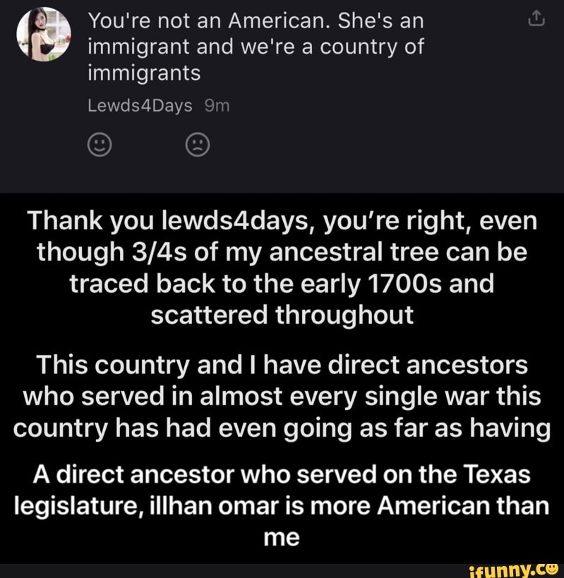 You're not an American. She's an
immigrant and we're a country of
immigrants
Thank you lewds4days, you're right, even
though 3/4s of my ancestral tree can be
traced back to the early 1700s and
scattered throughout
This country and I have direct ancestors
who served in almost every single war this
country has had even going as far as having
A direct ancestor who served on the Texas
legislature, illhan omar is more American than
me - A direct ancestor who served on the Texas legislature, illhan omar is more American than me