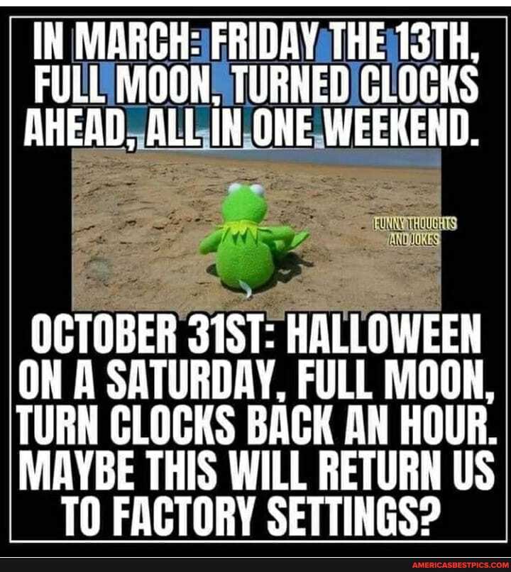 IN MARCH: FRIDAY THE 13TH,
FULL MOON, TURNEN CLOCKS AHEAD, ALL IN ONE WEEKEND.
OCTOBER 31ST: HALLOWEEN ON A SATURDAY, FULL MOON,
TURN CLOCKS BACK AN HOUR.
MAYBE THIS WILL RETURN US
TO FACTORY SETTINGS?