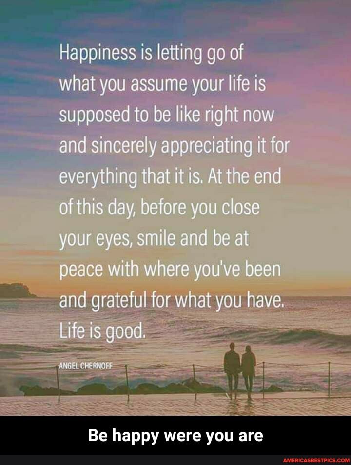 Happiness is letting go of
what you assume your life is supposed to be like right now and sincerely appreciating it for everything that it is. At the end of this day, before you close your eyes, smile and be at peace with where you've been and grateful for what you have.
Life is good. -
ga
Be happy were you are - Be happy were you are