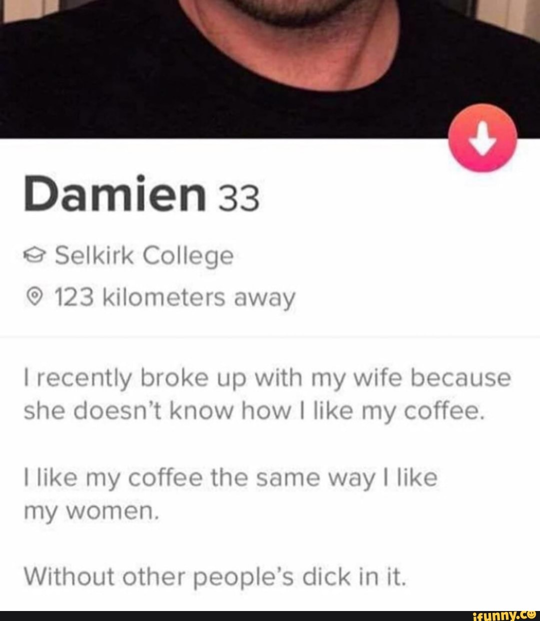 Damien 33
I recently broke up with my wife because
She doesn't know how I like my coffee
I like my coffee the same way I lik"
my women
Without other people's dick in it.
