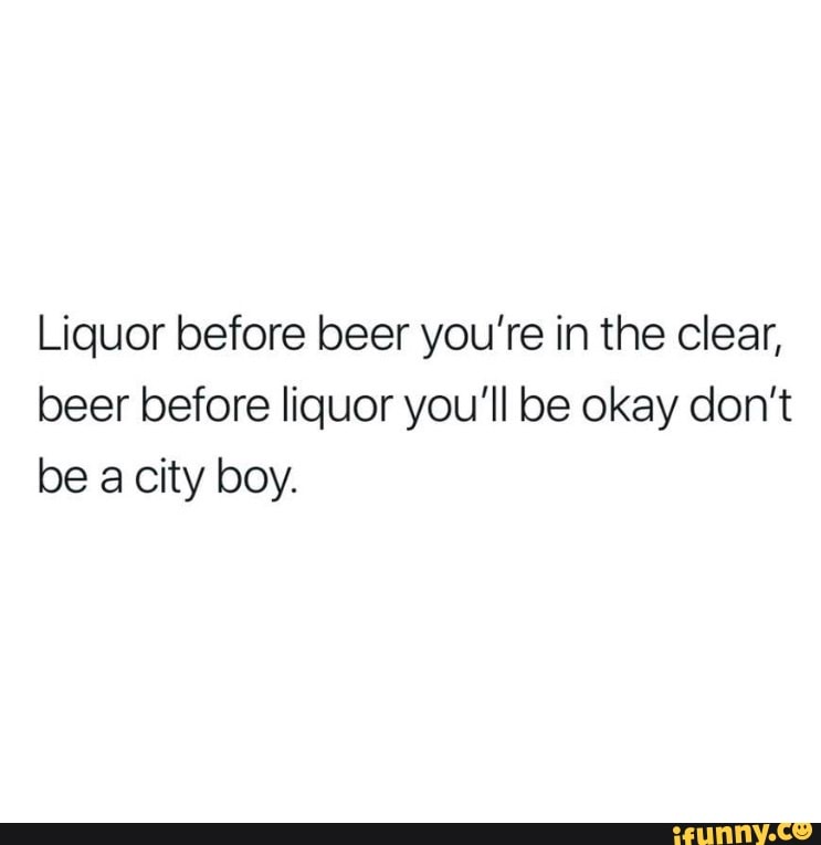 Liquor before beer you’re in the clear, beer before liquor you'll be