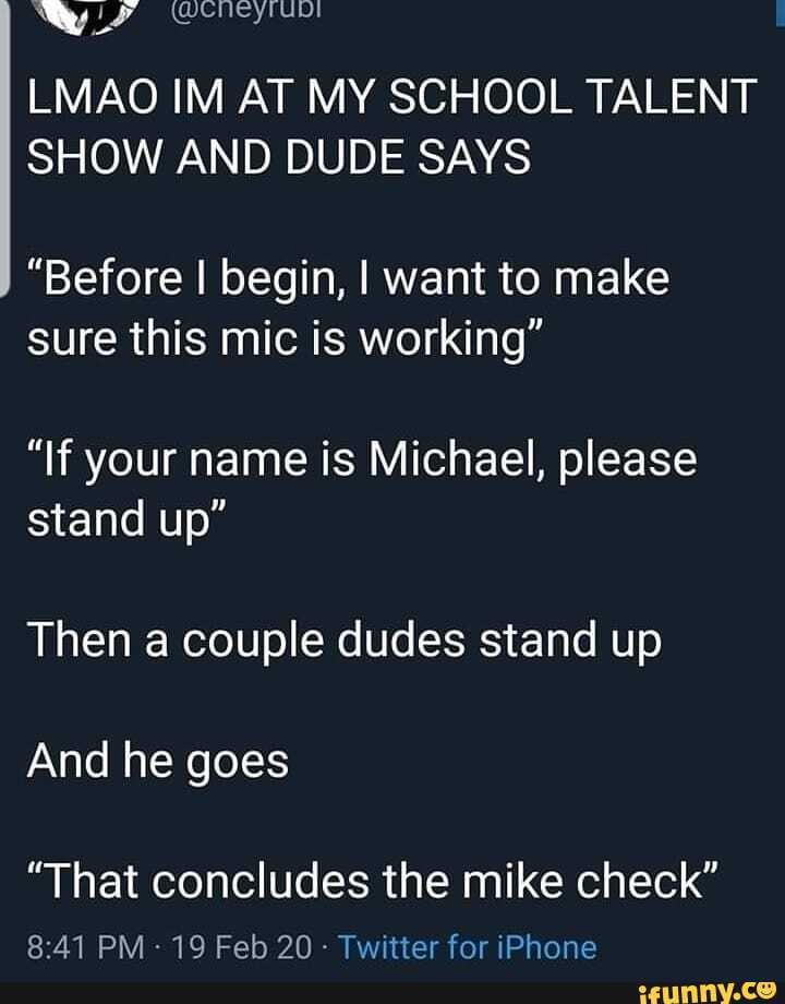 Nay envy
LMAO IM AT MY SCHOOL TALENT SHOW AND DUDE SAYS
"Before I begin, want to make sure this mic is working"
"If your name is Michael, please stand up"
Then a couple dudes stand up
And he goes
"That concludes the mike check"
PM - 19 Feb 20 - Twitter for iPhone