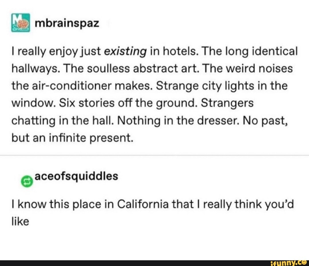 I really enjoy just existing in hotels. The long identical
hallways. The soulless abstract art. The weird noises
the air-conditioner makes. Strange city lights in the
window. Six stories off the ground. Strangers
chatting in the hall. Nothing in the dresser. No past,
but an infinite present.
o aceofsquiddles
I know this place in California that I really think you'd
like