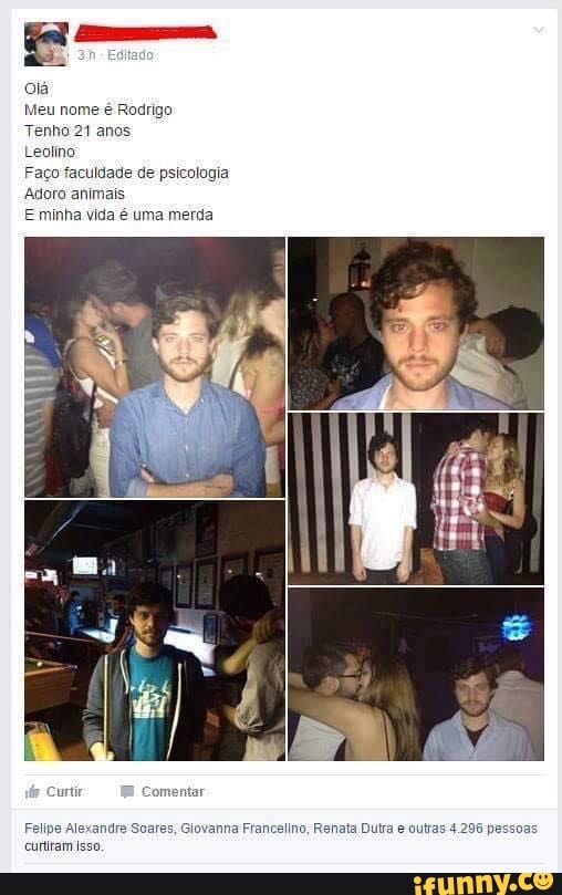 olá
Meu nome é Rodrigo
Tenho 21 anos
Leolino
Faço faculdade de psicologia
Adoro animais
E minha vida é uma merda
Felipe Alexandre Soares, Glovanna Francelino, Renata Dutra e outras 4.296 pessoas
curtiram Isso,