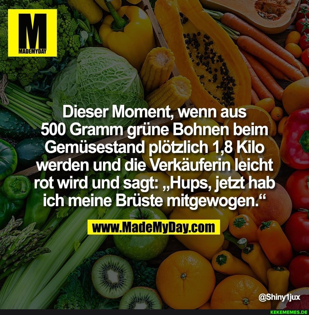 Dieser Moment, wenn aus
500 Gramm grüne Bohnen beim
Gemüsestand plötzlich 1,8 Kilo werden und die Verkäuferin leicht rot wird und sagt: "Hups, jetzt hab ich meine Brüste mitgewogen."
@Shinyfjux