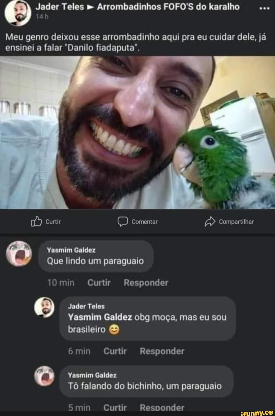 Meu genro deixou esse arrombadinho aqui pra eu cuidar dele, já ensinei a falar "Danilo fiadaputa".
Curtir Comentar Compartilhar
Yasmim Galdez
Que lindo um paraguaio
10min Curtir Responder
Jader Teles
Yasmim Galdez obg moça, mas eu sou brasileiro
6min Curtir Responder
Yasmim Galdez
Tô falando do bichinho, um paraguaio
min Curtir Responder