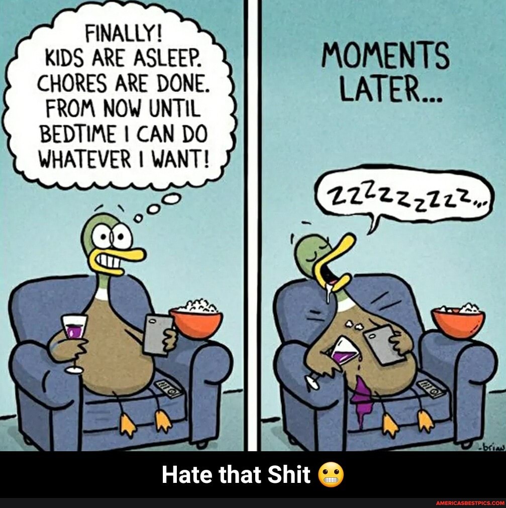 FINALLY!
KIDS ARE ASLEEP.
CHORES ARE DONE.
FROM NOW UNTIL
BEDTIME I CAN DO WHATEVER I WANT!
MOMENTS LATER...
Hate that Shit - Hate that Shit đŸ˜¬