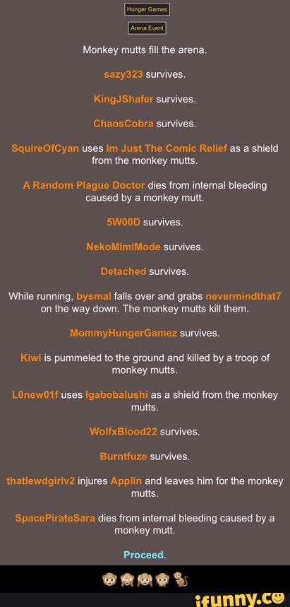Monkey mutts fill the arena.
sazy323 survives.
KingJShafer survives.
ChaosCobra survives.
SquireOfCyan uses Im Just The Comic Relief as a shield
from the monkey mutts.
A Random Plague Doctor dies from internal bleeding
caused by a monkey mutt
S5W00D survives.
NekoMimiMode survives.
Detached survives.
While running, bysmal falls over and grabs nevermindthat7
on the way down. The monkey mutts kill them.
MommyHungerGamez survives.
pummeled to the ground and killed by a troop of
monkey mutts.
LOnew01f uses Igabobalushi as a shield from the monkey
mutts.
WolfxBlood22 survives.
thatlewdgiriv2 injures Applin and leaves him for the monkey
mutts.
SpacePirateSara dies from internal bleeding caused by a
monkey mutt.
Proceed. - π΅ππππ