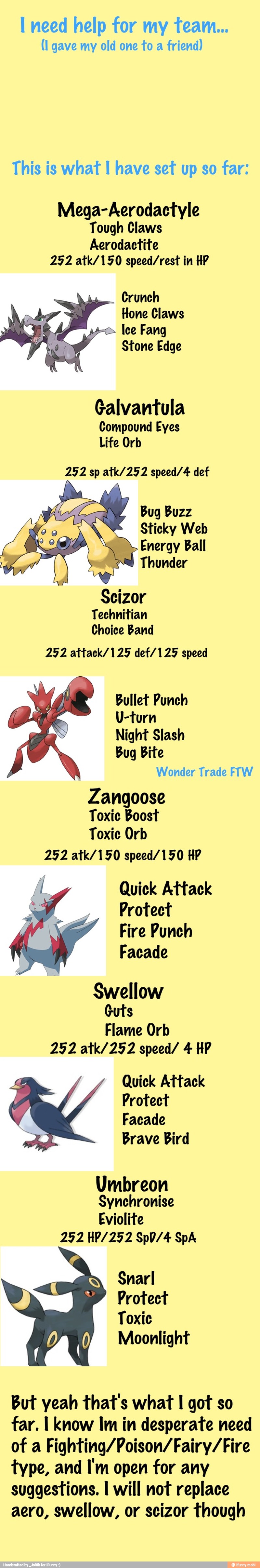 I need help for my team...
(I gave my old one to a
friend)
This is what I have set up so far:
Mega-Aerodactyle
Tough Claws
Aerodactite
252 atk/150 speed/rest in HP
Crunch
Hone Claws
Ice Fang
Stone Edge
Galvantula
Compound Eyes
Life Orb
252 sp atk/252 speed/4 def
Bug Buzz