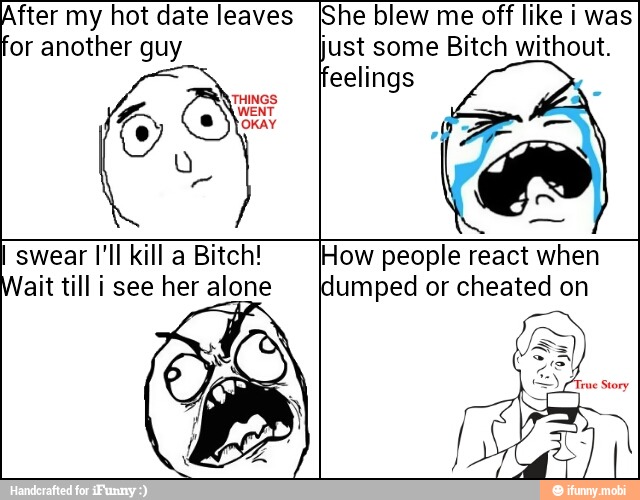 After my hot date leaves
for another guy
She blew me off like i was
just some Bitch without.
swear I'll kill a Bitch!
ait till i see her alone
How people react when
dumped or cheated on