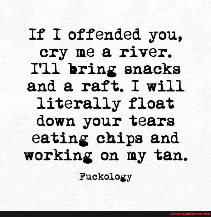 If I offended you, cry me a river.
T'll bring snacks and a raft. I will literally float down your tears eating chips and working on my tan.
Puckology